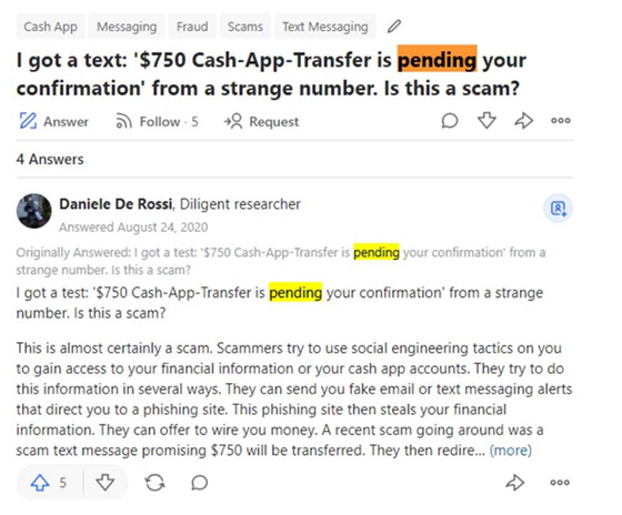 This image shows a giveaway scam question that someone submitted. "I got a text: '$750 Cash-App-Transfer is pending your confirmation' from a strange number. Is this a scam?" A diligent researcher named Daniele De Rossi answered the question. "This is almost certainly a scam. Scammers try to use social engineering tactics on you to gain access to your financial information or use your cash app accounts. They try to do this information in several ways. They can send you fake email or text messaging alerts that direct you to a phishing site. This phishing site then steals your financial information. They can offer to wire you money. A recent scam going around was a scam text message promising $750 will be transferred..."